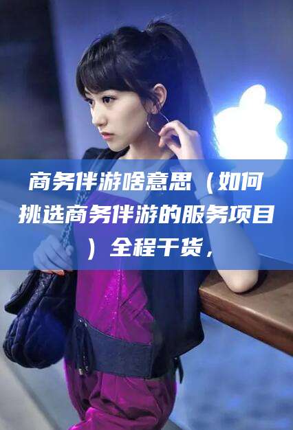 伊川商务伴游啥意思（如何挑选商务伴游的服务项目）全程干货，