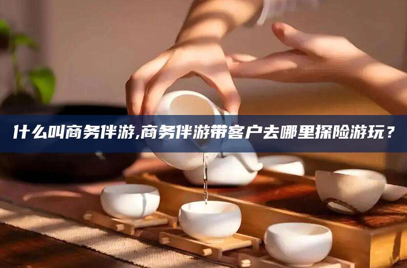 伊川什么叫商务伴游,商务伴游带客户去哪里探险游玩？