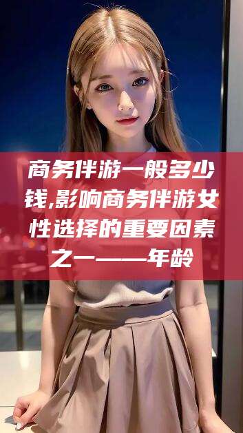 伊川商务伴游一般多少钱,影响商务伴游女性选择的重要因素之一——年龄