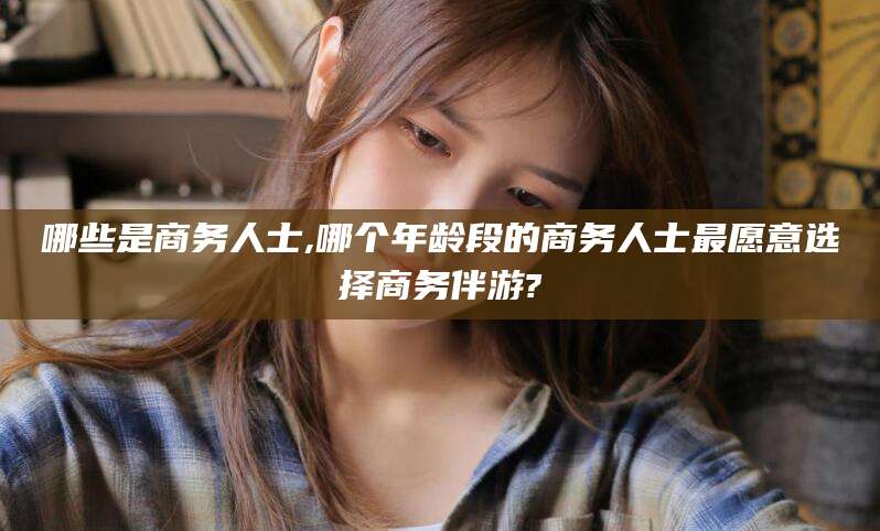 伊川哪些是商务人士,哪个年龄段的商务人士最愿意选择商务伴游?