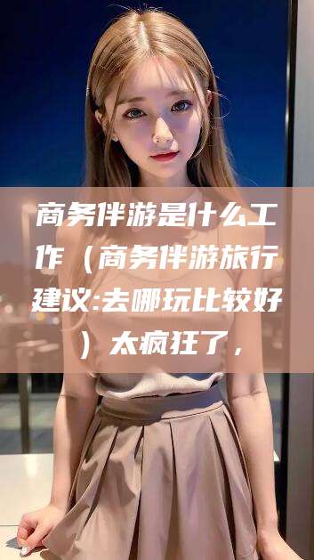 伊川商务伴游是什么工作（商务伴游旅行建议:去哪玩比较好）太疯狂了，