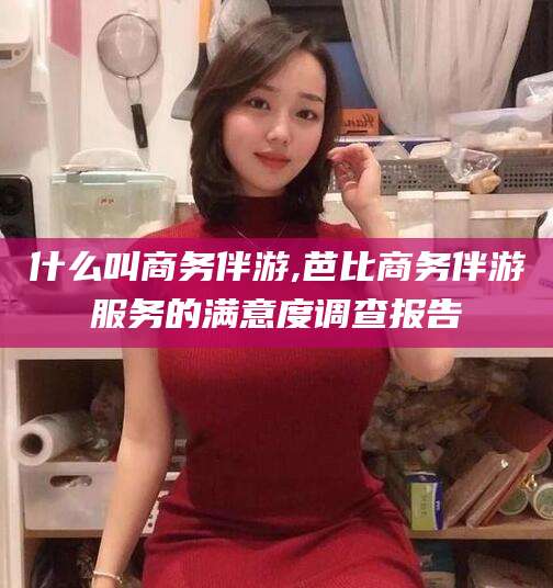 伊川什么叫商务伴游,芭比商务伴游服务的满意度调查报告