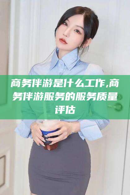 伊川商务伴游是什么工作,商务伴游服务的服务质量评估