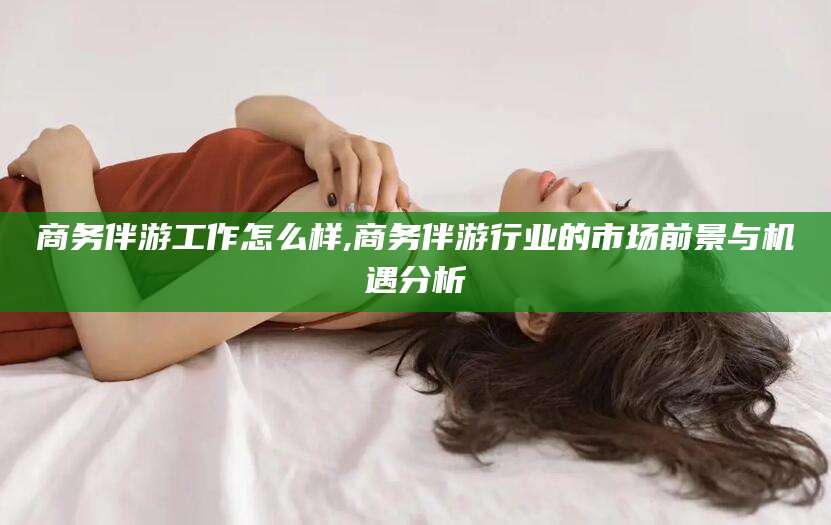 伊川商务伴游工作怎么样,商务伴游行业的市场前景与机遇分析