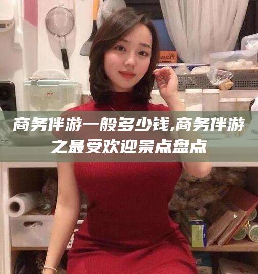 伊川商务伴游一般多少钱,商务伴游之最受欢迎景点盘点